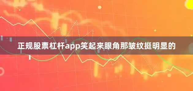 正规股票杠杆app笑起来眼角那皱纹挺明显的