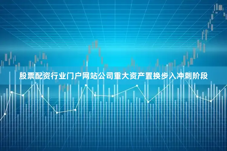 股票配资行业门户网站公司重大资产置换步入冲刺阶段
