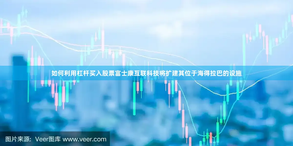 如何利用杠杆买入股票富士康互联科技将扩建其位于海得拉巴的设施